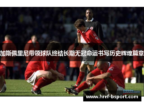 加斯佩里尼带领球队终结长期无冠命运书写历史辉煌篇章