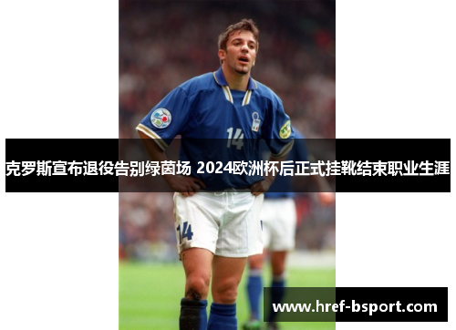 克罗斯宣布退役告别绿茵场 2024欧洲杯后正式挂靴结束职业生涯